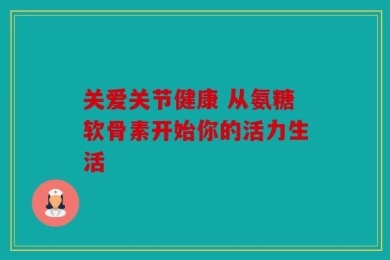 关爱关节健康 从氨糖软骨素开始你的活力生活