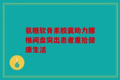 氨糖软骨素胶囊助力腰椎间盘突出患者重拾健康生活