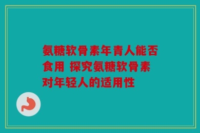 氨糖软骨素年青人能否食用 探究氨糖软骨素对年轻人的适用性