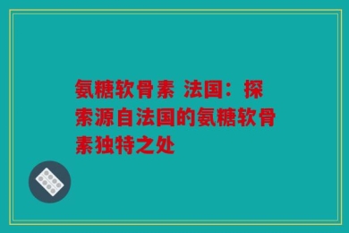 氨糖软骨素 法国：探索源自法国的氨糖软骨素独特之处