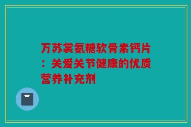 万苏裳氨糖软骨素钙片：关爱关节健康的优质营养补充剂