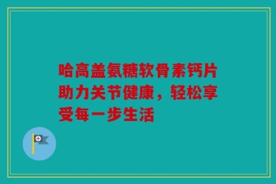 哈高盖氨糖软骨素钙片助力关节健康，轻松享受每一步生活
