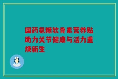 国药氨糖软骨素营养贴助力关节健康与活力重焕新生