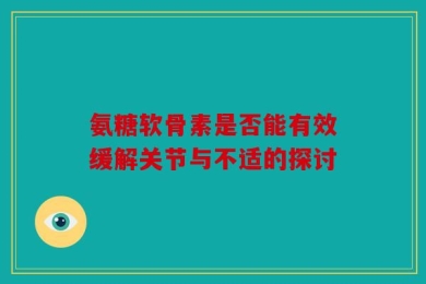 氨糖软骨素是否能有效缓解关节与不适的探讨