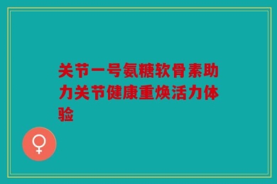 关节一号氨糖软骨素助力关节健康重焕活力体验