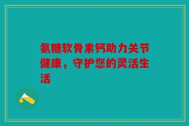 氨糖软骨素钙助力关节健康，守护您的灵活生活