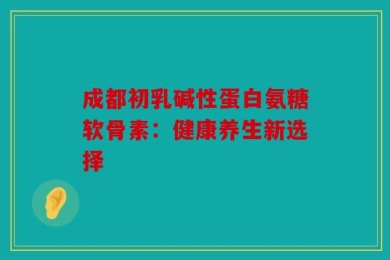 成都初乳碱性蛋白氨糖软骨素：健康养生新选择