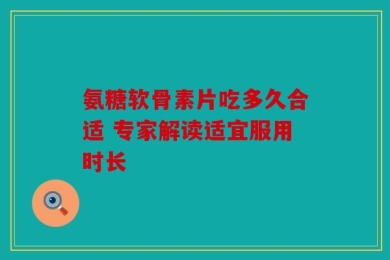 氨糖软骨素片吃多久合适 专家解读适宜服用时长
