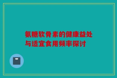 氨糖软骨素的健康益处与适宜食用频率探讨