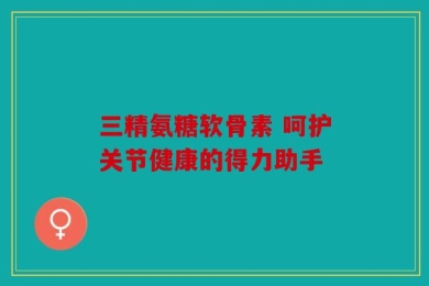 三精氨糖软骨素 呵护关节健康的得力助手