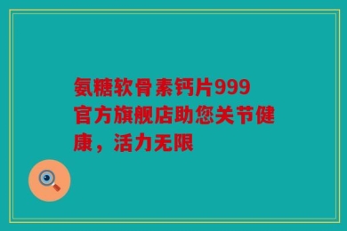 氨糖软骨素钙片999官方旗舰店助您关节健康，活力无限