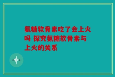 氨糖软骨素吃了会上火吗 探究氨糖软骨素与上火的关系
