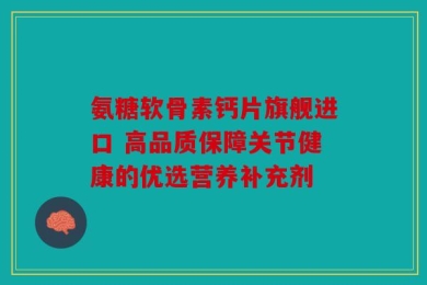 氨糖软骨素钙片旗舰进口 高品质保障关节健康的优选营养补充剂