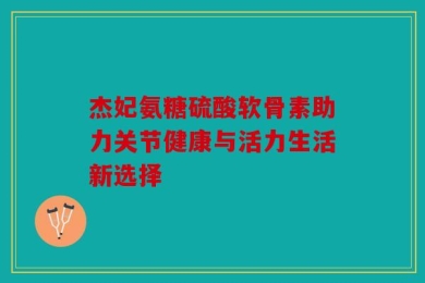 杰妃氨糖硫酸软骨素助力关节健康与活力生活新选择