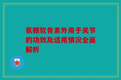 氨糖软骨素外用于关节的功效及适用情况全面解析