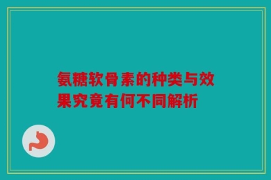 氨糖软骨素的种类与效果究竟有何不同解析