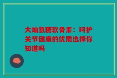 大灿氨糖软骨素：呵护关节健康的优质选择你知道吗