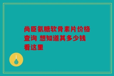 尚臣氨糖软骨素片价格查询 想知道其多少钱看这里