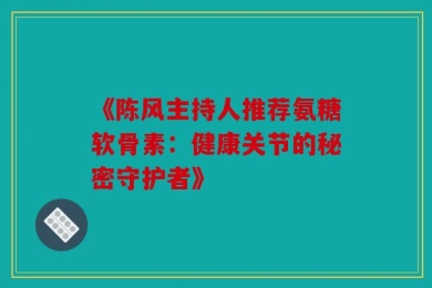 《陈风主持人推荐氨糖软骨素：健康关节的秘密守护者》