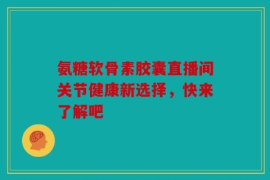 氨糖软骨素胶囊直播间关节健康新选择，快来了解吧