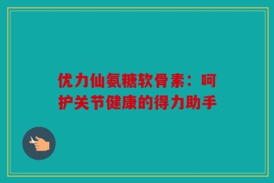 优力仙氨糖软骨素：呵护关节健康的得力助手