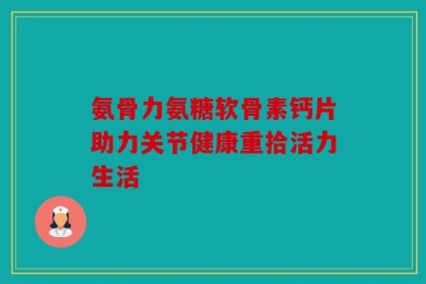 氨骨力氨糖软骨素钙片助力关节健康重拾活力生活