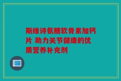 斯维诗氨糖软骨素加钙片 助力关节健康的优质营养补充剂