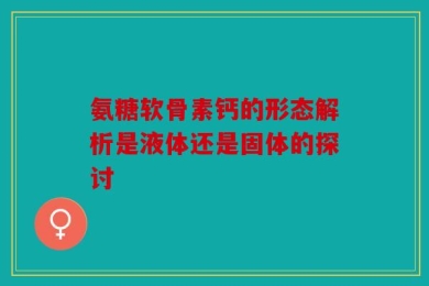 氨糖软骨素钙的形态解析是液体还是固体的探讨