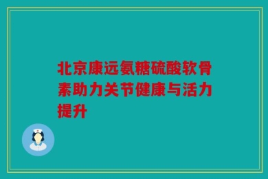 北京康远氨糖硫酸软骨素助力关节健康与活力提升