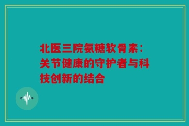 北医三院氨糖软骨素：关节健康的守护者与科技创新的结合
