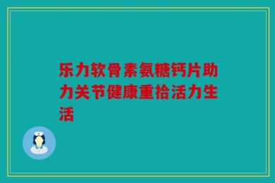乐力软骨素氨糖钙片助力关节健康重拾活力生活