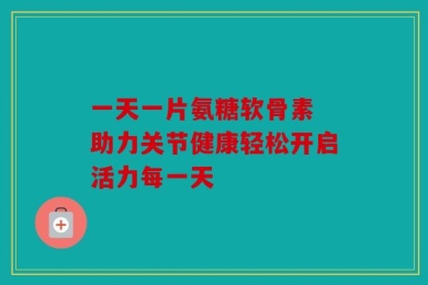 一天一片氨糖软骨素 助力关节健康轻松开启活力每一天