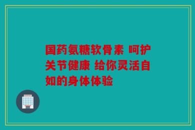 国药氨糖软骨素 呵护关节健康 给你灵活自如的身体体验