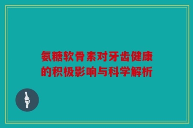 氨糖软骨素对牙齿健康的积极影响与科学解析