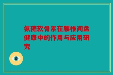 氨糖软骨素在腰椎间盘健康中的作用与应用研究