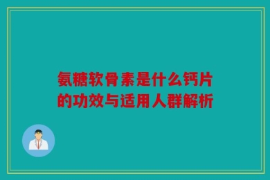 氨糖软骨素是什么钙片的功效与适用人群解析