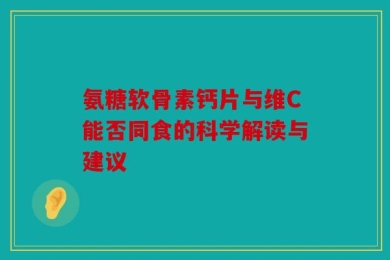 氨糖软骨素钙片与维C能否同食的科学解读与建议