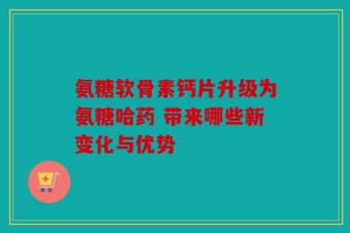 氨糖软骨素钙片升级为氨糖哈药 带来哪些新变化与优势
