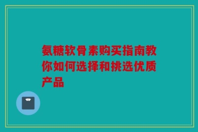 氨糖软骨素购买指南教你如何选择和挑选优质产品