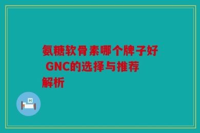 氨糖软骨素哪个牌子好 GNC的选择与推荐解析