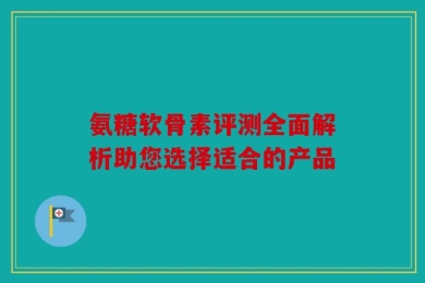 氨糖软骨素评测全面解析助您选择适合的产品