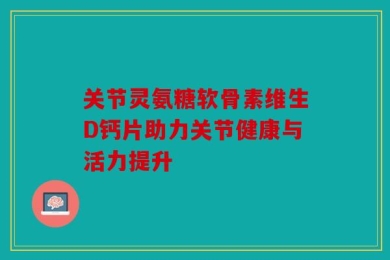 关节灵氨糖软骨素维生D钙片助力关节健康与活力提升