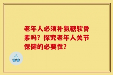 老年人必须补氨糖软骨素吗？探究老年人关节保健的必要性？