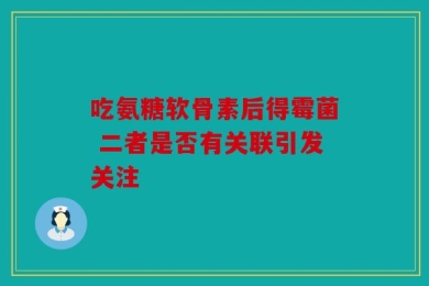 吃氨糖软骨素后得霉菌 二者是否有关联引发关注