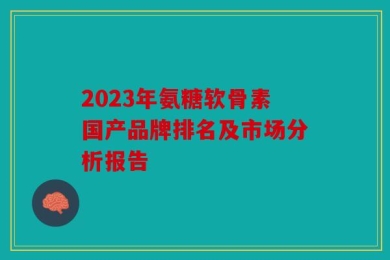 2023年氨糖软骨素国产品牌排名及市场分析报告