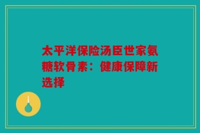 太平洋保险汤臣世家氨糖软骨素：健康保障新选择