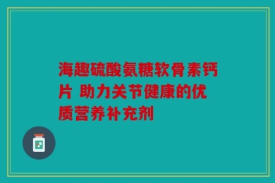 海趣硫酸氨糖软骨素钙片 助力关节健康的优质营养补充剂