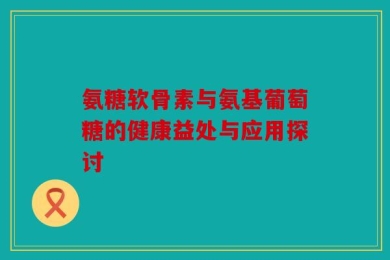 氨糖软骨素与氨基葡萄糖的健康益处与应用探讨