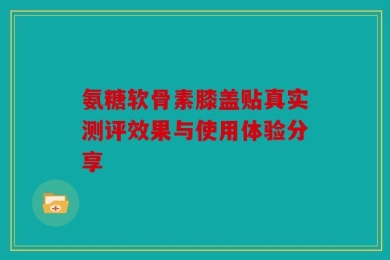 氨糖软骨素膝盖贴真实测评效果与使用体验分享