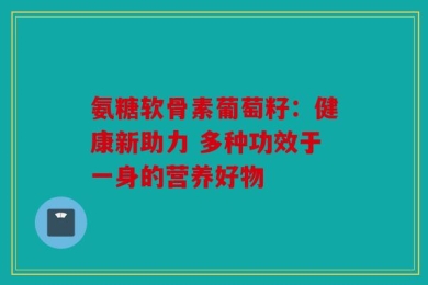氨糖软骨素葡萄籽：健康新助力 多种功效于一身的营养好物